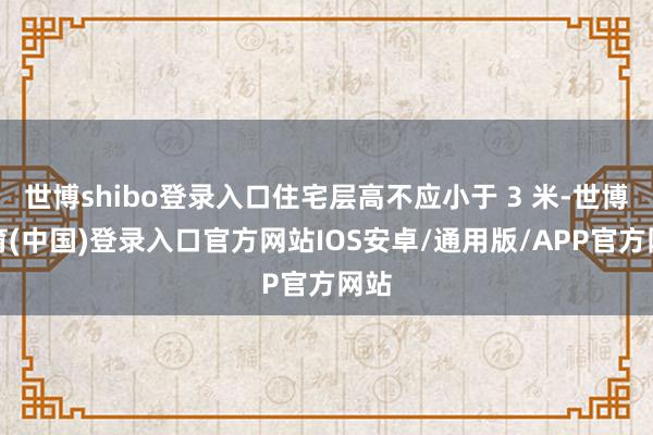 世博shibo登录入口住宅层高不应小于 3 米-世博体育(中国)登录入口官方网站IOS安卓/通用版/APP官方网站