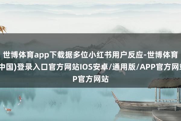 世博体育app下载据多位小红书用户反应-世博体育(中国)登录入口官方网站IOS安卓/通用版/APP官方网站
