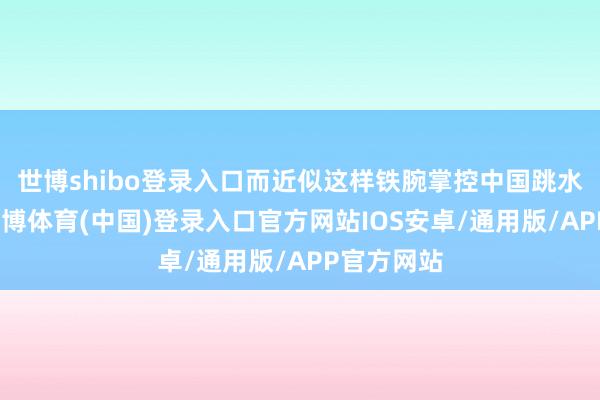 世博shibo登录入口而近似这样铁腕掌控中国跳水的过往-世博体育(中国)登录入口官方网站IOS安卓/通用版/APP官方网站