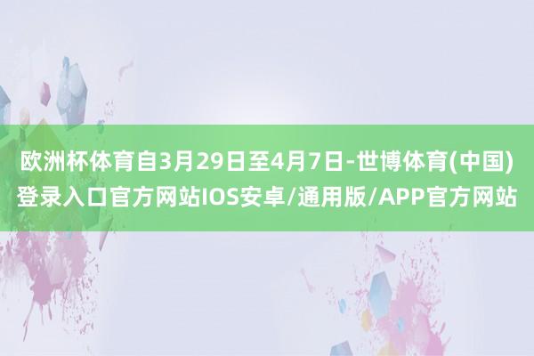 欧洲杯体育自3月29日至4月7日-世博体育(中国)登录入口官方网站IOS安卓/通用版/APP官方网站