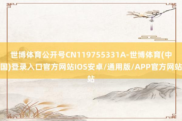 世博体育公开号CN119755331A-世博体育(中国)登录入口官方网站IOS安卓/通用版/APP官方网站