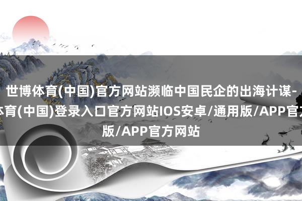 世博体育(中国)官方网站濒临中国民企的出海计谋-世博体育(中国)登录入口官方网站IOS安卓/通用版/APP官方网站