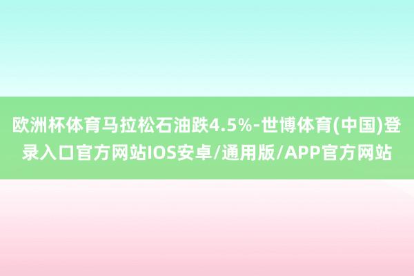 欧洲杯体育马拉松石油跌4.5%-世博体育(中国)登录入口官方网站IOS安卓/通用版/APP官方网站