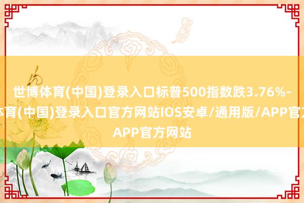 世博体育(中国)登录入口标普500指数跌3.76%-世博体育(中国)登录入口官方网站IOS安卓/通用版/APP官方网站