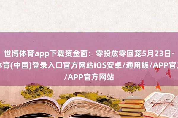 世博体育app下载资金面：零投放零回笼5月23日-世博体育(中国)登录入口官方网站IOS安卓/通用版/APP官方网站