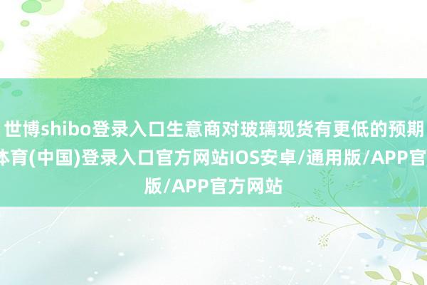 世博shibo登录入口生意商对玻璃现货有更低的预期-世博体育(中国)登录入口官方网站IOS安卓/通用版/APP官方网站