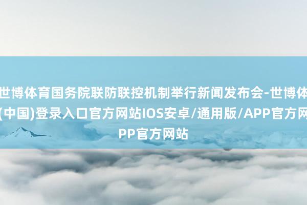 世博体育国务院联防联控机制举行新闻发布会-世博体育(中国)登录入口官方网站IOS安卓/通用版/APP官方网站