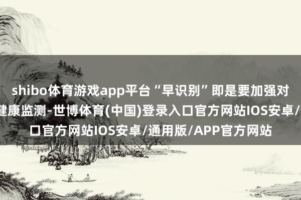 shibo体育游戏app平台“早识别”即是要加强对这些要点东谈主群的健康监测-世博体育(中国)登录入口官方网站IOS安卓/通用版/APP官方网站