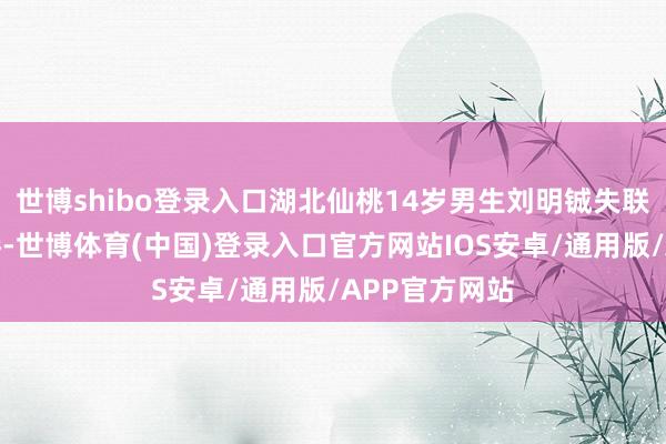 世博shibo登录入口湖北仙桃14岁男生刘明铖失联一事激励存眷-世博体育(中国)登录入口官方网站IOS安卓/通用版/APP官方网站
