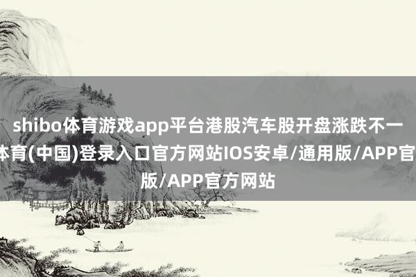 shibo体育游戏app平台港股汽车股开盘涨跌不一-世博体育(中国)登录入口官方网站IOS安卓/通用版/APP官方网站