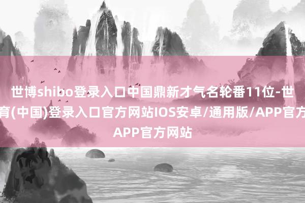世博shibo登录入口中国鼎新才气名轮番11位-世博体育(中国)登录入口官方网站IOS安卓/通用版/APP官方网站