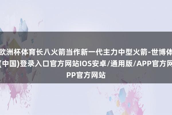 欧洲杯体育长八火箭当作新一代主力中型火箭-世博体育(中国)登录入口官方网站IOS安卓/通用版/APP官方网站