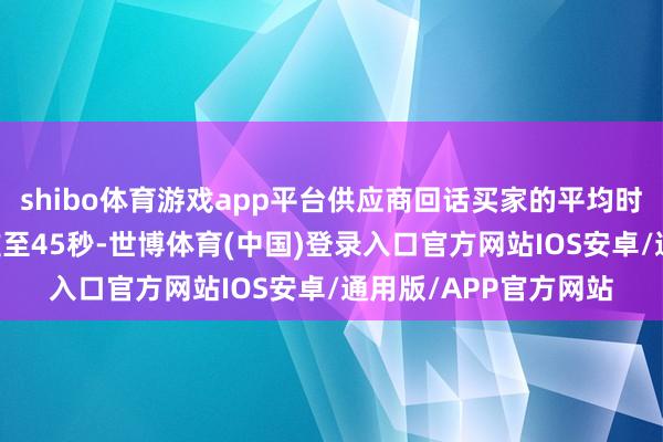 shibo体育游戏app平台供应商回话买家的平均时长从21分钟大幅责难至45秒-世博体育(中国)登录入口官方网站IOS安卓/通用版/APP官方网站