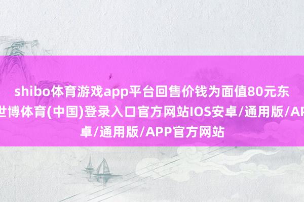 shibo体育游戏app平台回售价钱为面值80元东谈主民币-世博体育(中国)登录入口官方网站IOS安卓/通用版/APP官方网站