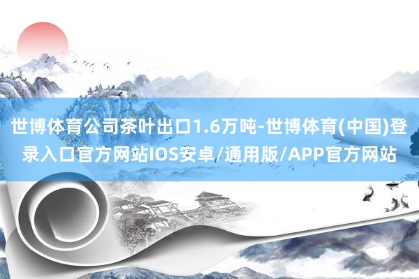 世博体育公司茶叶出口1.6万吨-世博体育(中国)登录入口官方网站IOS安卓/通用版/APP官方网站