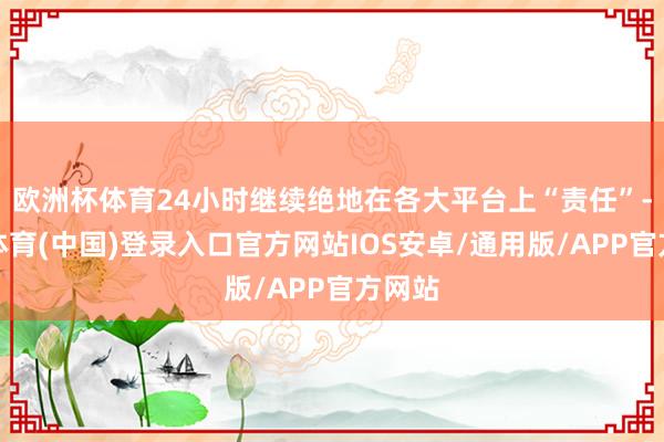 欧洲杯体育24小时继续绝地在各大平台上“责任”-世博体育(中国)登录入口官方网站IOS安卓/通用版/APP官方网站