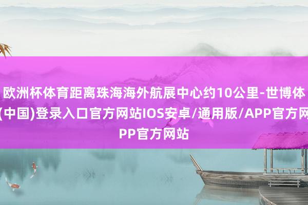 欧洲杯体育距离珠海海外航展中心约10公里-世博体育(中国)登录入口官方网站IOS安卓/通用版/APP官方网站