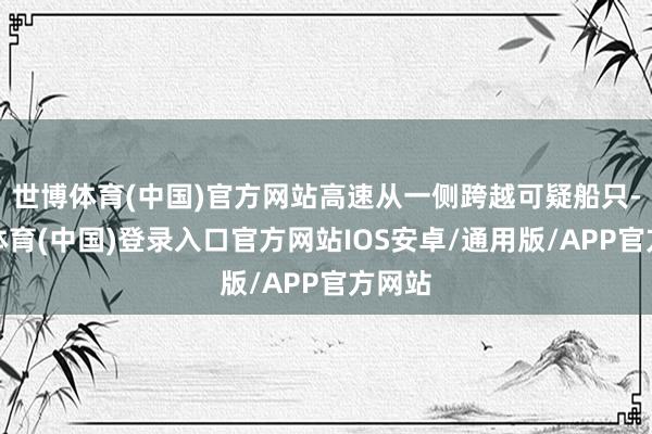 世博体育(中国)官方网站高速从一侧跨越可疑船只-世博体育(中国)登录入口官方网站IOS安卓/通用版/APP官方网站