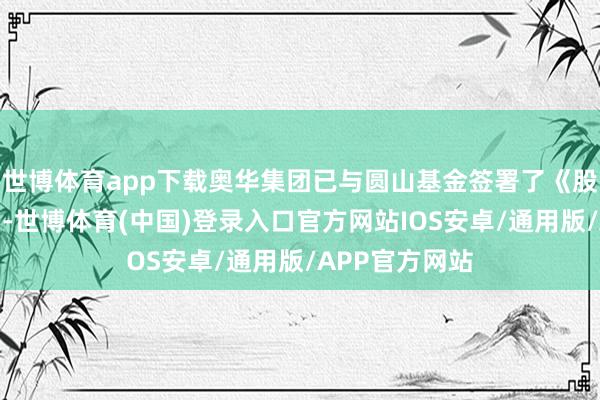 世博体育app下载奥华集团已与圆山基金签署了《股份转让合同》-世博体育(中国)登录入口官方网站IOS安卓/通用版/APP官方网站