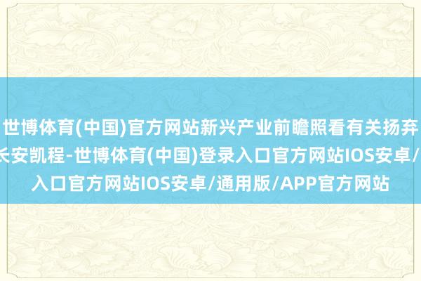 世博体育(中国)官方网站新兴产业前瞻照看有关扬弃也将第一时辰撑合手长安凯程-世博体育(中国)登录入口官方网站IOS安卓/通用版/APP官方网站