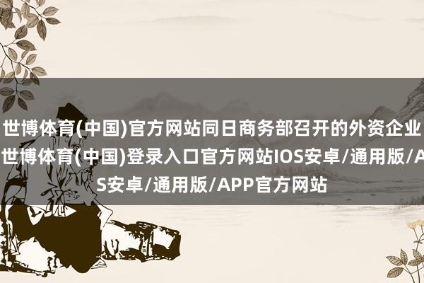 世博体育(中国)官方网站同日商务部召开的外资企业圆桌会议上-世博体育(中国)登录入口官方网站IOS安卓/通用版/APP官方网站
