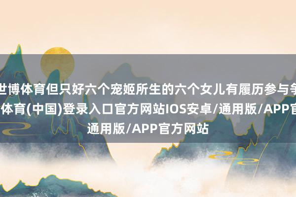 世博体育但只好六个宠姬所生的六个女儿有履历参与争立-世博体育(中国)登录入口官方网站IOS安卓/通用版/APP官方网站