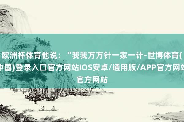 欧洲杯体育他说：“我我方方针一家一计-世博体育(中国)登录入口官方网站IOS安卓/通用版/APP官方网站