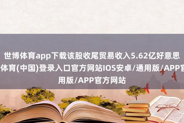 世博体育app下载该股收尾贸易收入5.62亿好意思元-世博体育(中国)登录入口官方网站IOS安卓/通用版/APP官方网站