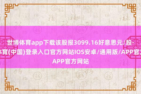 世博体育app下载该股报3099.16好意思元/股-世博体育(中国)登录入口官方网站IOS安卓/通用版/APP官方网站