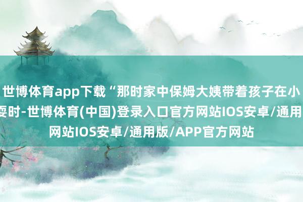 世博体育app下载“那时家中保姆大姨带着孩子在小区游乐活动处玩耍时-世博体育(中国)登录入口官方网站IOS安卓/通用版/APP官方网站