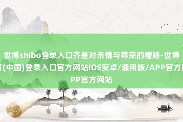 世博shibo登录入口齐是对亲情与尊荣的糟踏-世博体育(中国)登录入口官方网站IOS安卓/通用版/APP官方网站