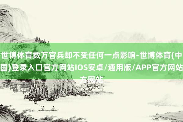 世博体育数万官兵却不受任何一点影响-世博体育(中国)登录入口官方网站IOS安卓/通用版/APP官方网站