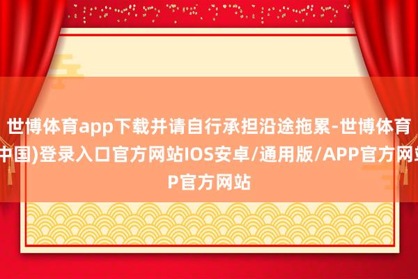 世博体育app下载并请自行承担沿途拖累-世博体育(中国)登录入口官方网站IOS安卓/通用版/APP官方网站