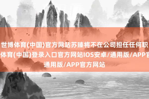 世博体育(中国)官方网站苏臻将不在公司担任任何职务-世博体育(中国)登录入口官方网站IOS安卓/通用版/APP官方网站