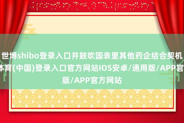世博shibo登录入口并鼓吹国表里其他药企结合契机-世博体育(中国)登录入口官方网站IOS安卓/通用版/APP官方网站