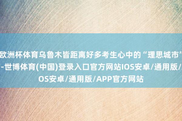 欧洲杯体育乌鲁木皆距离好多考生心中的“理思城市”还有一段距离-世博体育(中国)登录入口官方网站IOS安卓/通用版/APP官方网站