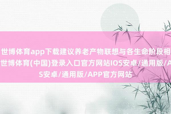 世博体育app下载建议养老产物联想与各生命阶段相适配的条目-世博体育(中国)登录入口官方网站IOS安卓/通用版/APP官方网站