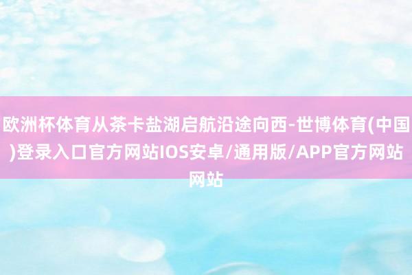 欧洲杯体育从茶卡盐湖启航沿途向西-世博体育(中国)登录入口官方网站IOS安卓/通用版/APP官方网站