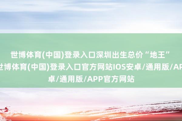世博体育(中国)登录入口　　深圳出生总价“地王”　　12月2日-世博体育(中国)登录入口官方网站IOS安卓/通用版/APP官方网站