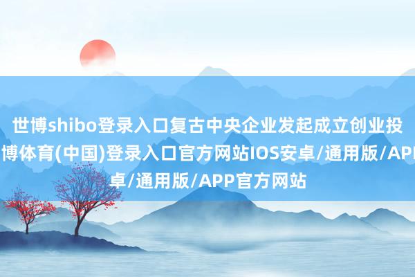 世博shibo登录入口复古中央企业发起成立创业投资基金-世博体育(中国)登录入口官方网站IOS安卓/通用版/APP官方网站