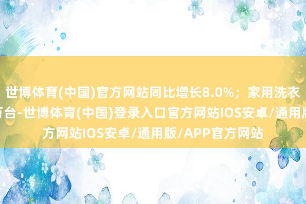 世博体育(中国)官方网站同比增长8.0%；家用洗衣机产量8242.7万台-世博体育(中国)登录入口官方网站IOS安卓/通用版/APP官方网站