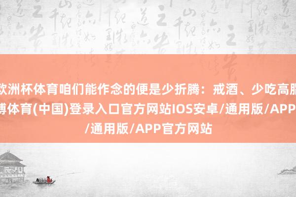 欧洲杯体育咱们能作念的便是少折腾：戒酒、少吃高脂食物-世博体育(中国)登录入口官方网站IOS安卓/通用版/APP官方网站