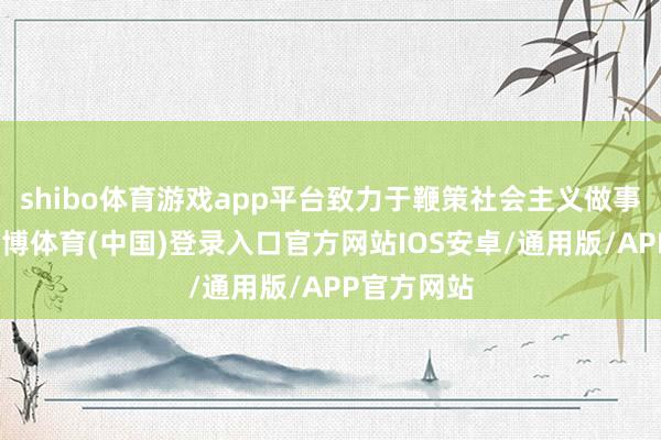 shibo体育游戏app平台致力于鞭策社会主义做事的发展-世博体育(中国)登录入口官方网站IOS安卓/通用版/APP官方网站
