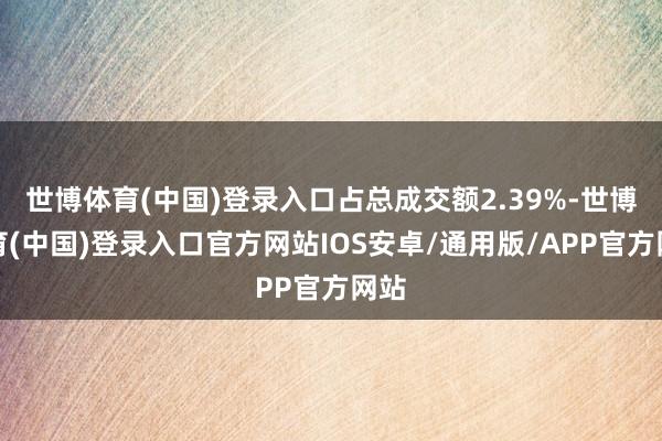 世博体育(中国)登录入口占总成交额2.39%-世博体育(中国)登录入口官方网站IOS安卓/通用版/APP官方网站