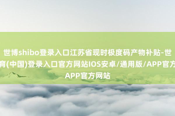 世博shibo登录入口江苏省现时极度码产物补贴-世博体育(中国)登录入口官方网站IOS安卓/通用版/APP官方网站
