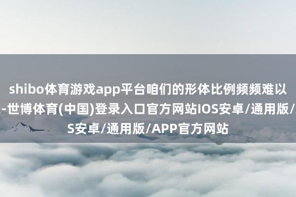 shibo体育游戏app平台咱们的形体比例频频难以达到遐想气象-世博体育(中国)登录入口官方网站IOS安卓/通用版/APP官方网站