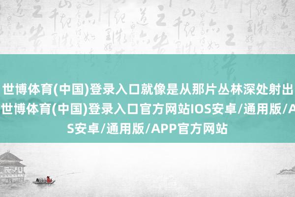 世博体育(中国)登录入口就像是从那片丛林深处射出的一支利箭-世博体育(中国)登录入口官方网站IOS安卓/通用版/APP官方网站
