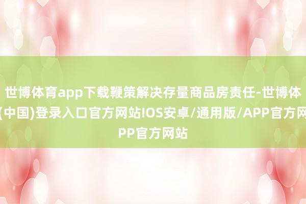 世博体育app下载鞭策解决存量商品房责任-世博体育(中国)登录入口官方网站IOS安卓/通用版/APP官方网站