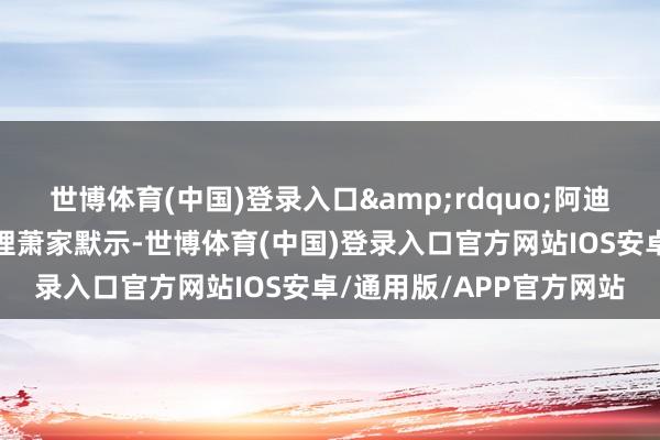 世博体育(中国)登录入口&rdquo;阿迪达斯大中华区董事总司理萧家默示-世博体育(中国)登录入口官方网站IOS安卓/通用版/APP官方网站