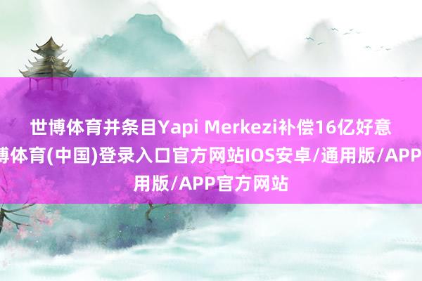 世博体育并条目Yapi Merkezi补偿16亿好意思元-世博体育(中国)登录入口官方网站IOS安卓/通用版/APP官方网站
